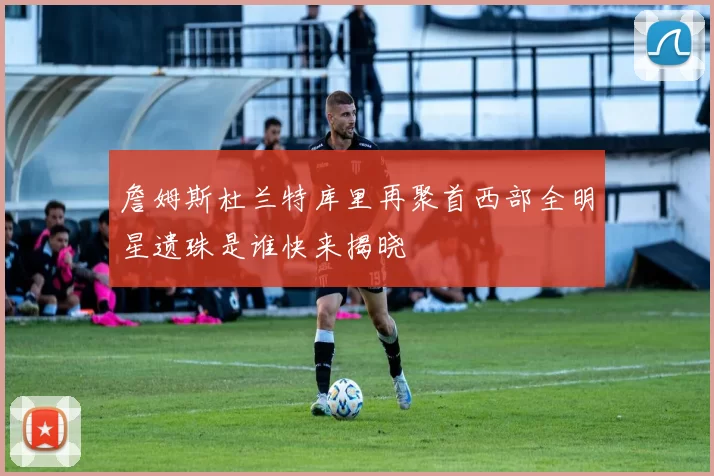 詹姆斯杜兰特库里再聚首西部全明星遗珠是谁快来揭晓