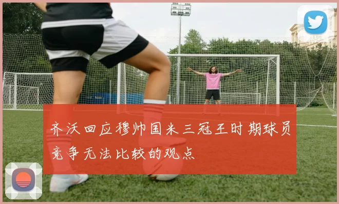 齐沃回应穆帅国米三冠王时期球员竞争无法比较的观点
