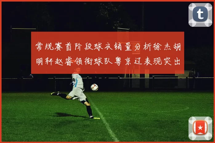 常规赛首阶段球衣销量分析徐杰胡明轩赵睿领衔球队粤京辽表现突出