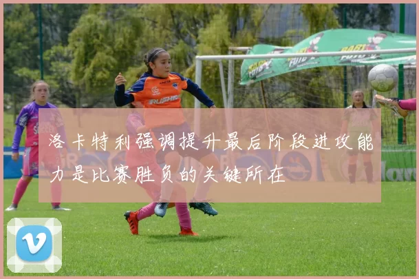 洛卡特利强调提升最后阶段进攻能力是比赛胜负的关键所在
