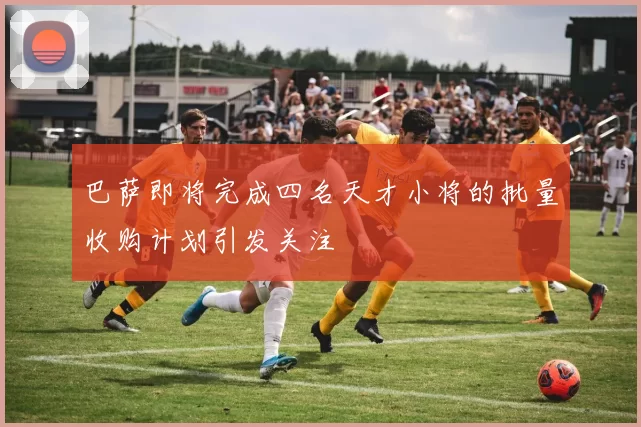 巴萨即将完成四名天才小将的批量收购计划引发关注