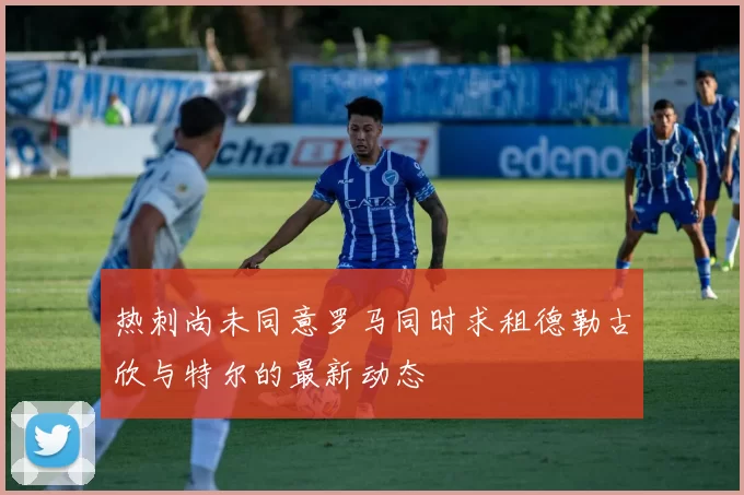 热刺尚未同意罗马同时求租德勒古欣与特尔的最新动态