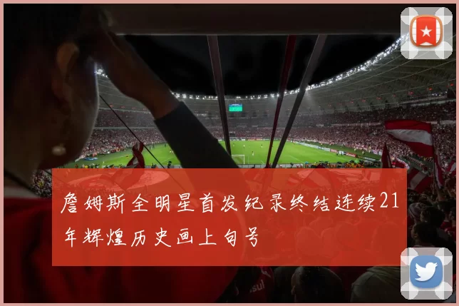 詹姆斯全明星首发纪录终结连续21年辉煌历史画上句号